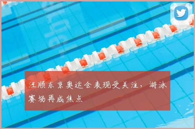 汪顺东京奥运会表现受关注，游泳赛场再成焦点