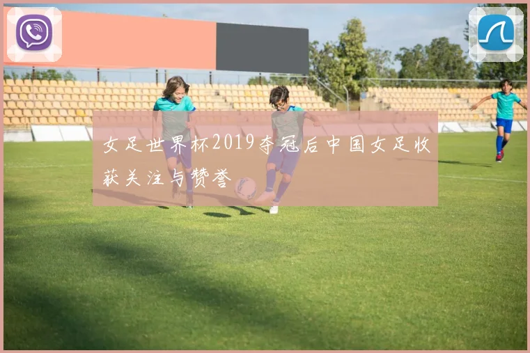 女足世界杯2019夺冠后中国女足收获关注与赞誉