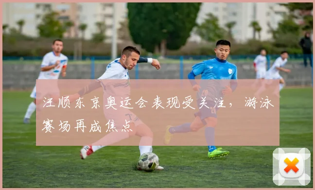 汪顺东京奥运会表现受关注，游泳赛场再成焦点