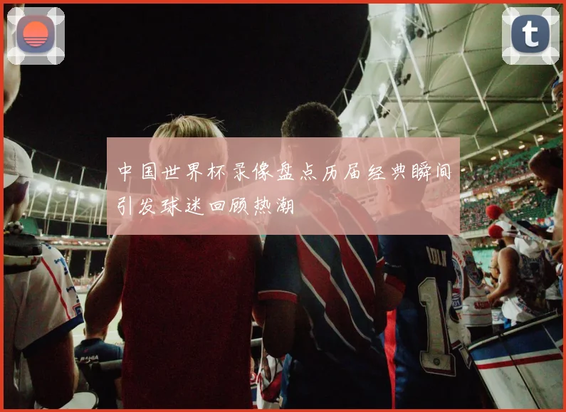中国世界杯录像盘点历届经典瞬间引发球迷回顾热潮