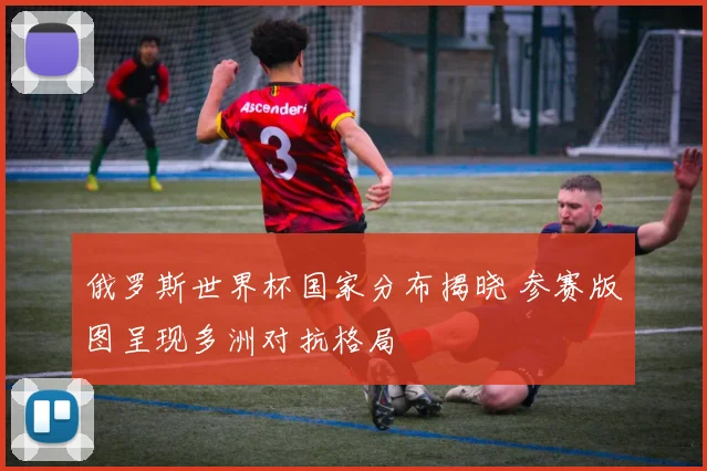 俄罗斯世界杯国家分布揭晓 参赛版图呈现多洲对抗格局