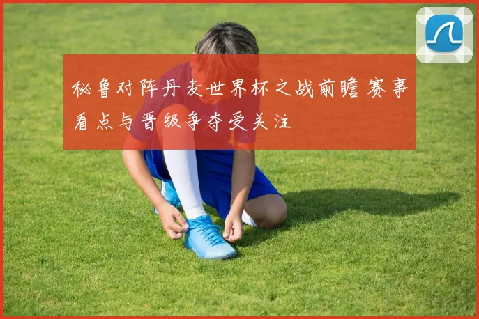 秘鲁对阵丹麦世界杯之战前瞻 赛事看点与晋级争夺受关注