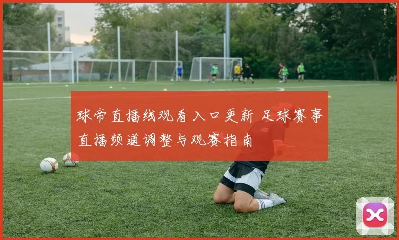 球帝直播线观看入口更新 足球赛事直播频道调整与观赛指南