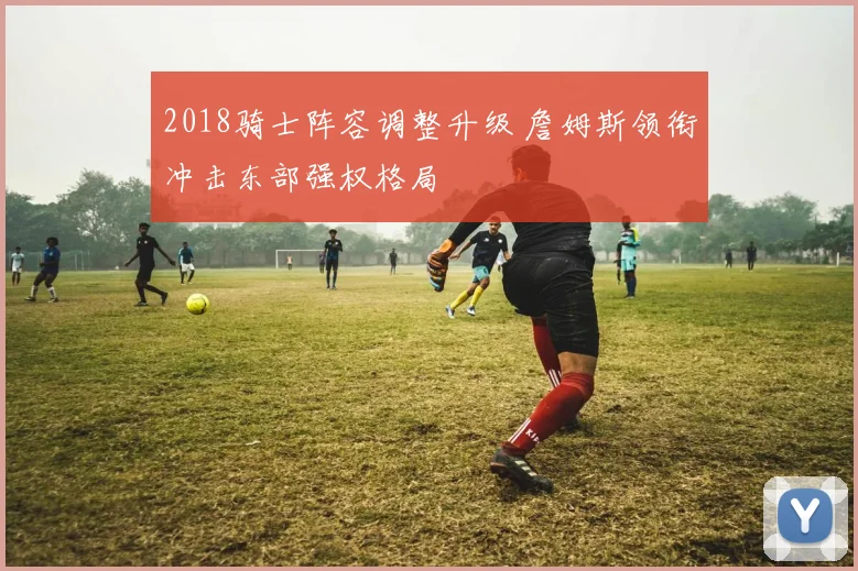 2018骑士阵容调整升级 詹姆斯领衔冲击东部强权格局