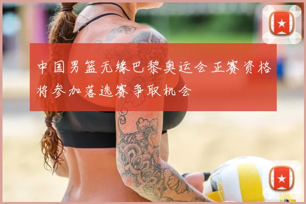 中国男篮无缘巴黎奥运会正赛资格将参加落选赛争取机会