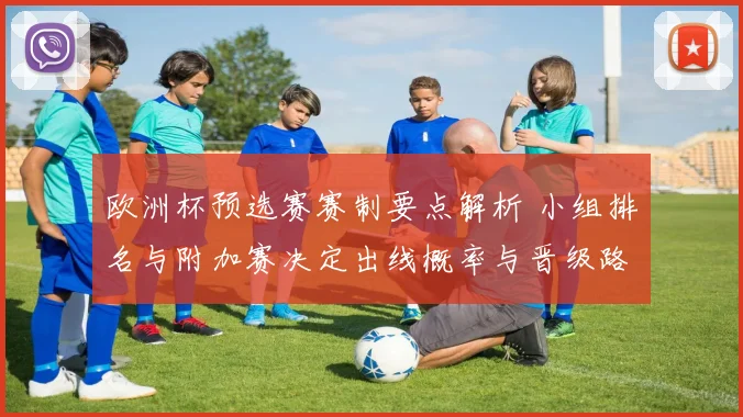 欧洲杯预选赛赛制要点解析 小组排名与附加赛决定出线概率与晋级路径
