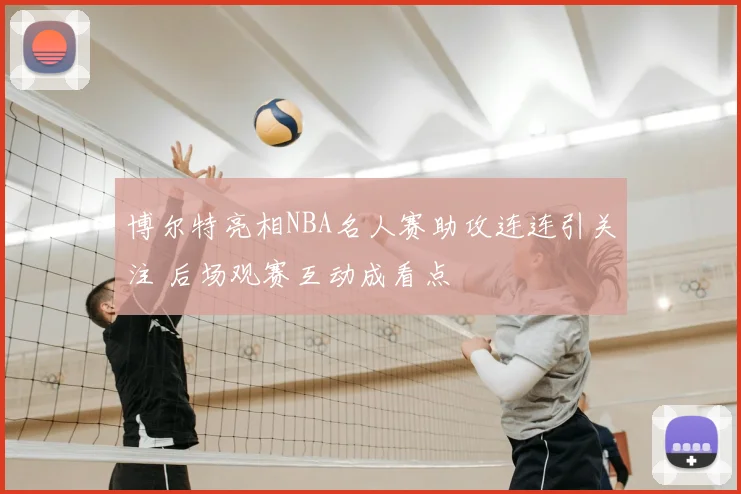 博尔特亮相NBA名人赛助攻连连引关注 后场观赛互动成看点