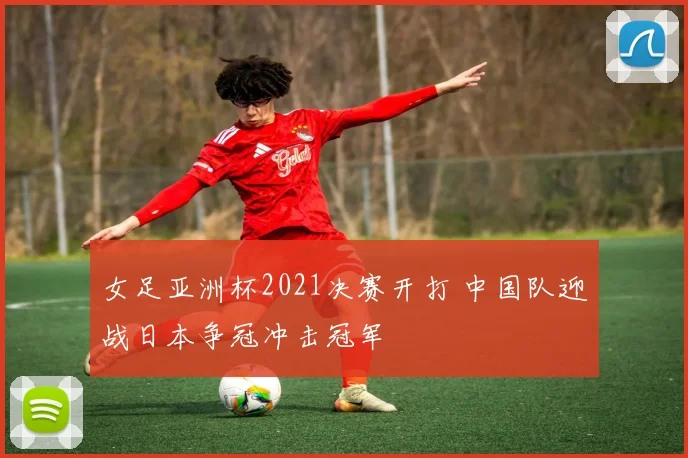 女足亚洲杯2021决赛开打 中国队迎战日本争冠冲击冠军