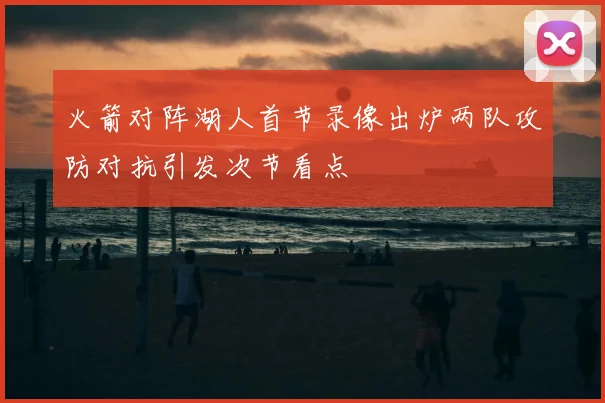 火箭对阵湖人首节录像出炉两队攻防对抗引发次节看点