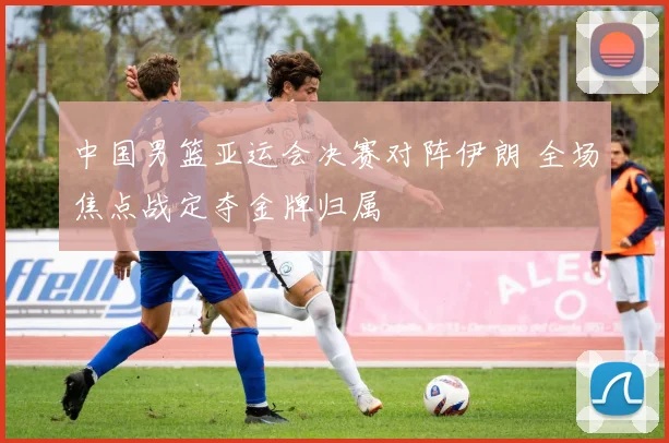 中国男篮亚运会决赛对阵伊朗 全场焦点战定夺金牌归属