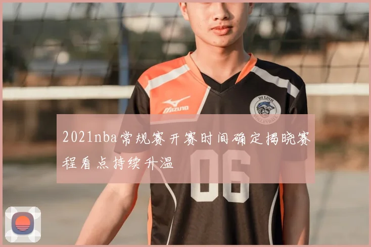 2021nba常规赛开赛时间确定揭晓赛程看点持续升温
