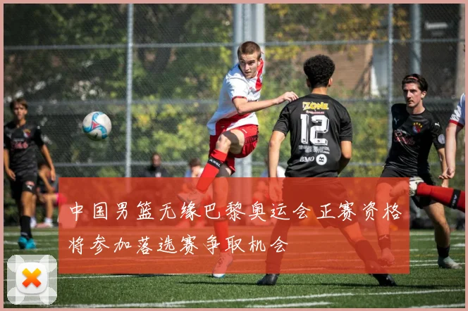 中国男篮无缘巴黎奥运会正赛资格将参加落选赛争取机会