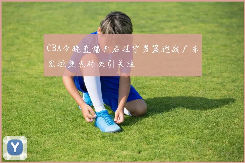 CBA今晚直播开启辽宁男篮迎战广东宏远焦点对决引关注