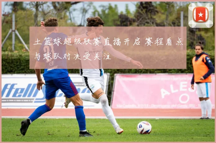土篮球超级联赛直播开启 赛程看点与球队对决受关注