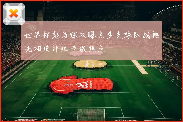 世界杯彪马球衣曝光多支球队战袍亮相设计细节成焦点