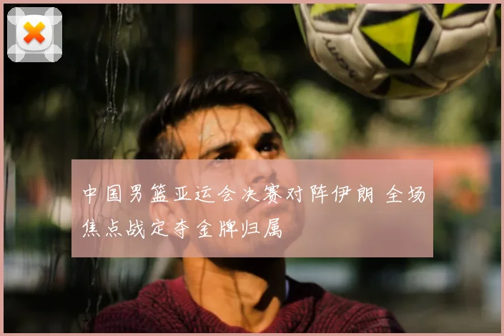 中国男篮亚运会决赛对阵伊朗 全场焦点战定夺金牌归属