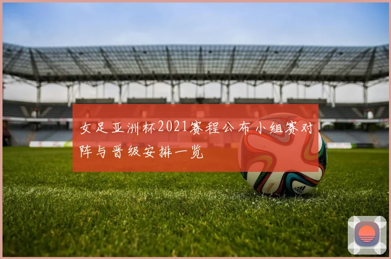 女足亚洲杯2021赛程公布小组赛对阵与晋级安排一览