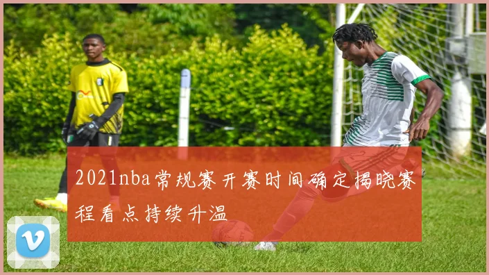 2021nba常规赛开赛时间确定揭晓赛程看点持续升温