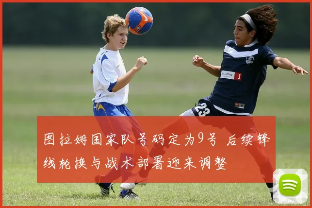 图拉姆国家队号码定为9号 后续锋线轮换与战术部署迎来调整
