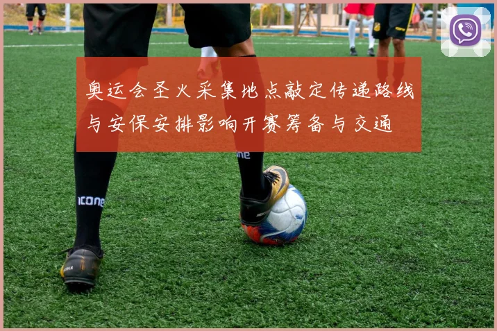 奥运会圣火采集地点敲定传递路线与安保安排影响开赛筹备与交通