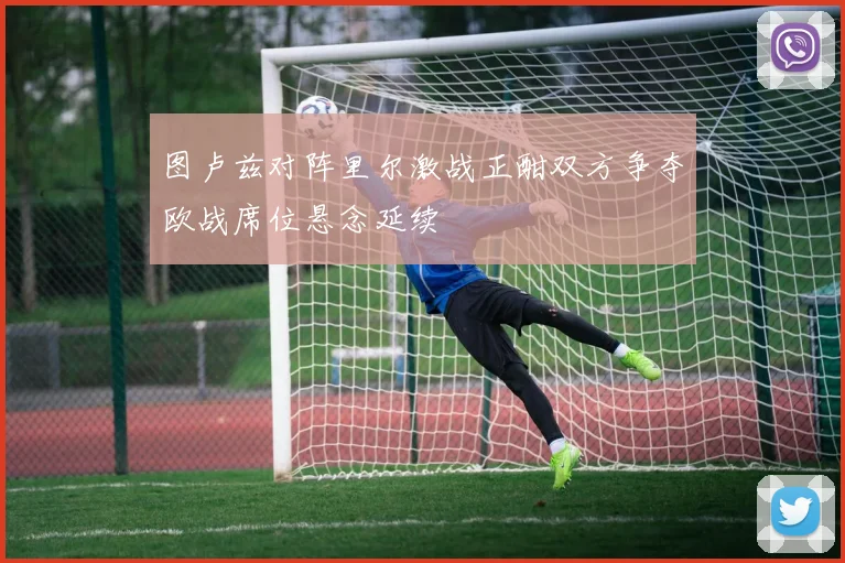 图卢兹对阵里尔激战正酣双方争夺欧战席位悬念延续