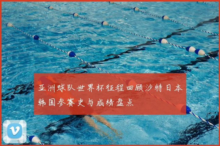 亚洲球队世界杯征程回顾沙特日本韩国参赛史与成绩盘点