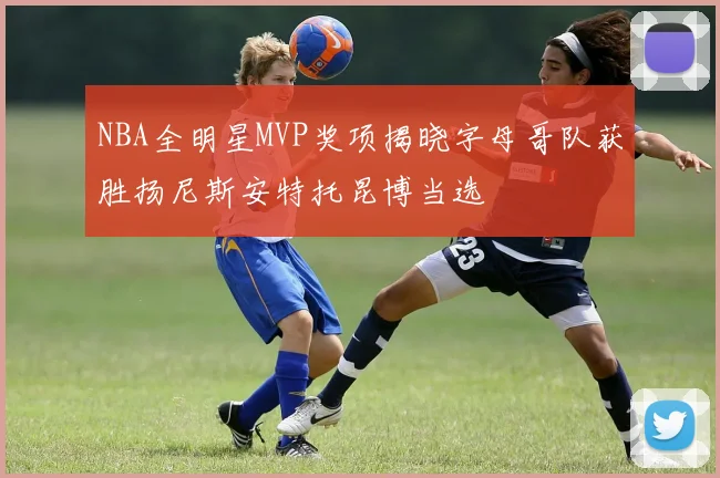 NBA全明星MVP奖项揭晓字母哥队获胜扬尼斯安特托昆博当选