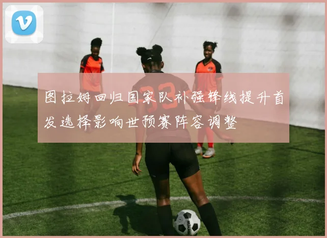 图拉姆回归国家队补强锋线提升首发选择影响世预赛阵容调整