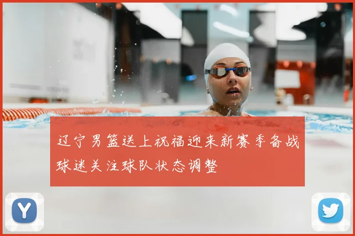 辽宁男篮送上祝福迎来新赛季备战球迷关注球队状态调整