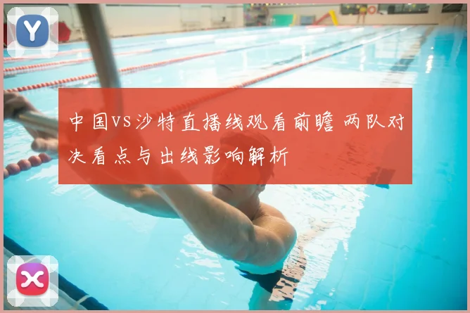 中国vs沙特直播线观看前瞻 两队对决看点与出线影响解析