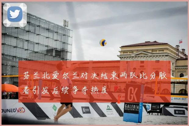 芬兰北爱尔兰对决结束两队比分胶着引发后续争夺热度
