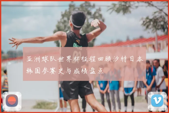亚洲球队世界杯征程回顾沙特日本韩国参赛史与成绩盘点