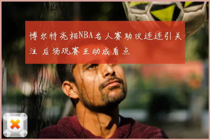 博尔特亮相NBA名人赛助攻连连引关注 后场观赛互动成看点