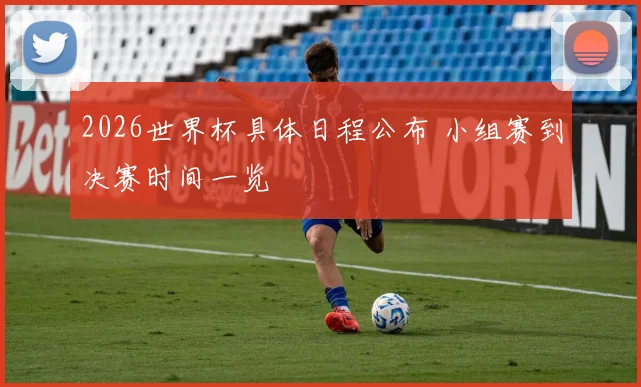 2026世界杯具体日程公布 小组赛到决赛时间一览